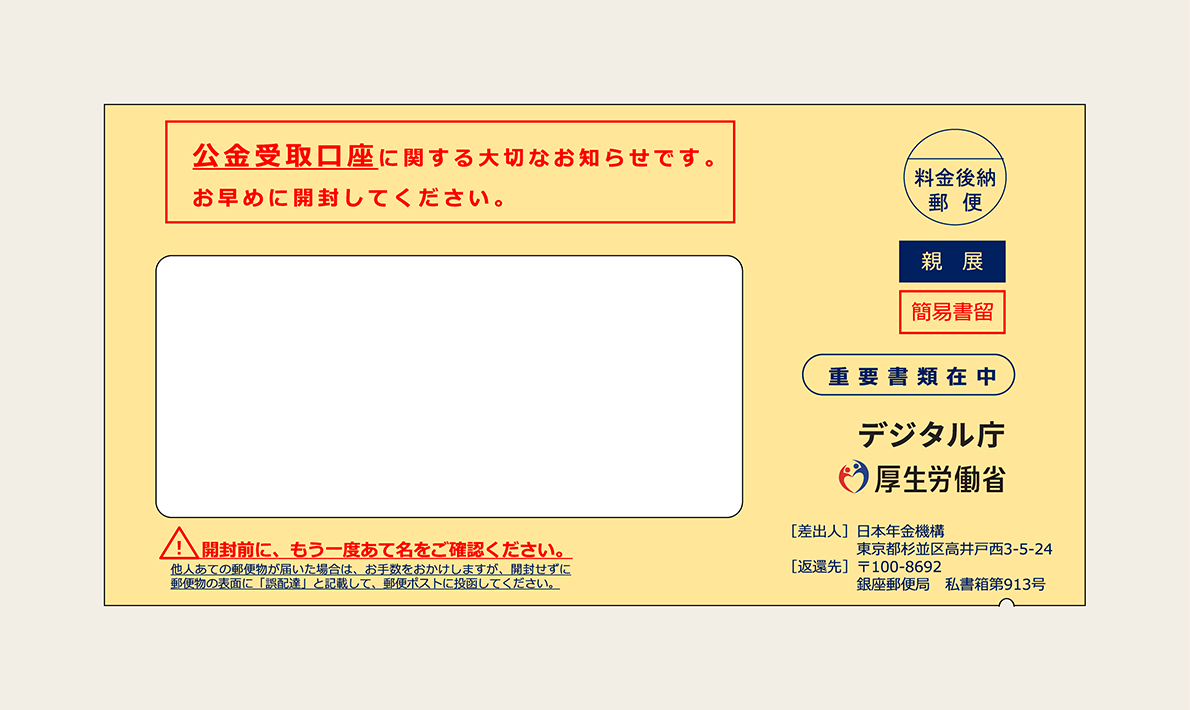 封筒の画像。封筒内右側中央に重要書類在中に書かれ、その下にデジタル庁と厚生労働省のロゴ、差出人として日本年金機構の記載がある。左上に赤字で「公金受取口座に関する大切なお知らせ。お早めに開封してください。」左下には「開封前に、もう一度あて名をご確認ください。他人あての郵便物が届いた場合は、お手数をおかけしますが、開封せずに郵便物の表面に「誤配達」と記載して、郵便ポストに投函してください。」と書かれている。