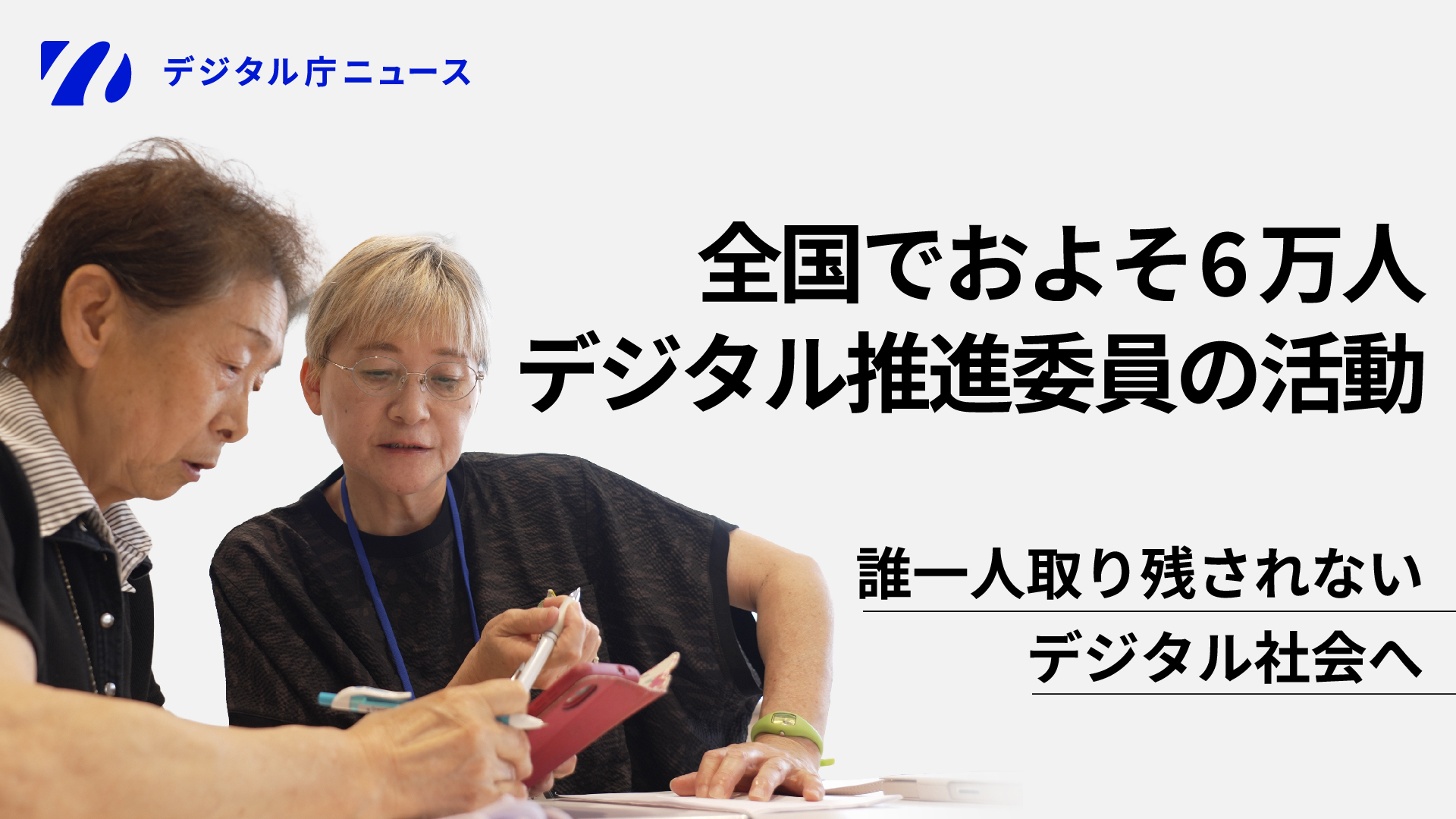 デジタル庁のニュースバナー。左上にデジタル庁のロゴと『デジタル庁ニュース』のテキスト。画像左側には、高齢女性2名が並んで座り、青いランヤードを首にかけた黒いトップスの女性がスタイラスペンで赤いタブレット端末を操作しながら、隣に座る別の高齢女性に説明している様子が写っている。画像右側には大きな文字で『全国でおよそ６万人 デジタル推進委員の活動』、その下に『誰一人取り残されない デジタル社会へ』と記載されている。背景は白〜薄いグレー。