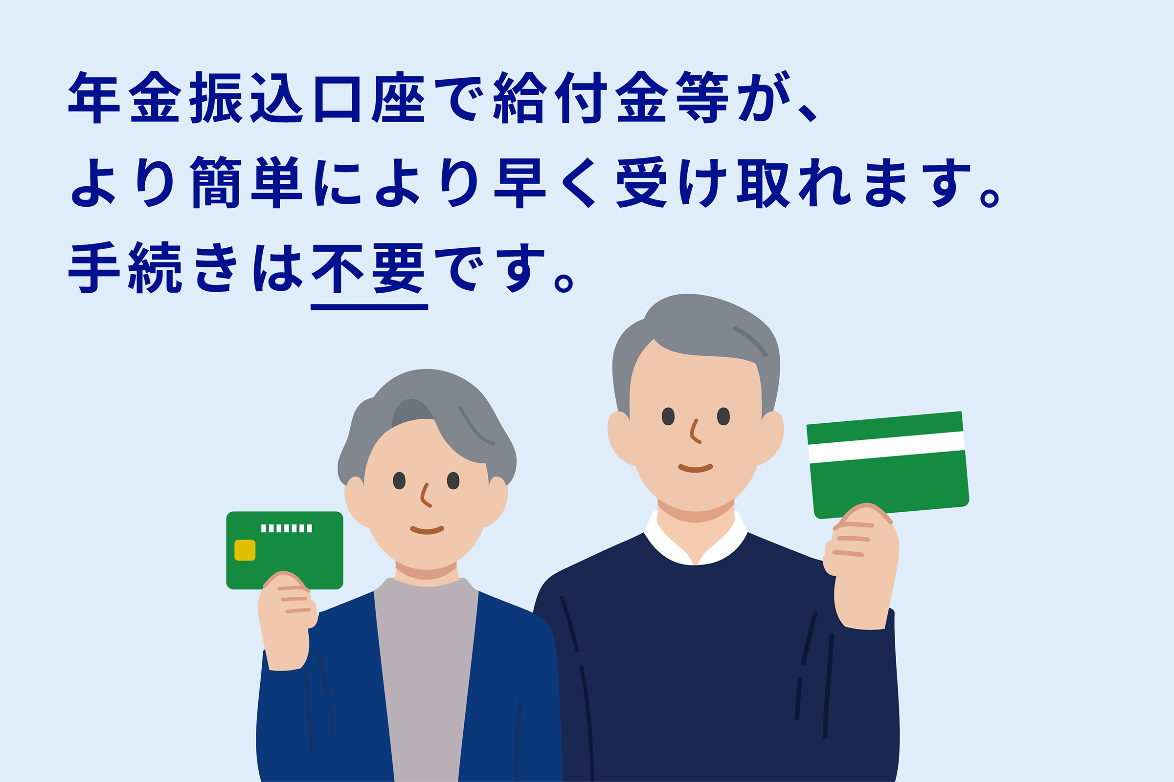 年金振込口座で給付金等が、より簡単により早く受け取れます。手続きは不要です（“不要”に下線あり）。薄いブルーの背景に、シンプルなタッチで描かれたシニア世代の女性と男性が並んで立っており、それぞれ通帳・キャッシュカードを手に持ち、穏やかな笑顔を浮かべている。