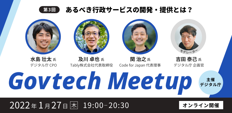 Govtech Meetupの第3回目は、「あるべき行政サービスの開発・提供とは？」をテーマに、2022年1月27日（木）19時からオンラインで開催します。登壇者は4名で、デジタル庁CPOの水島壮太氏、Tabbly株式会社代表取締役の及川卓也氏、Code for Japan代表理事の関治之氏、デジタル庁企画官の吉田泰己氏です。