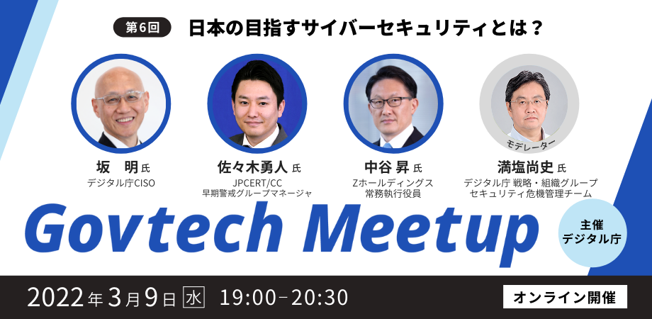 Govtech Meetupの6回目は、「日本の目指すサイバーセキュリティとは？」をテーマに、2022年3月9日（水）19時からオンラインで開催します。登壇者は4名で、JPCERT早期警戒グループマネージャ 脅威アナリストの佐々木勇人氏、Zホールディングス常務執行役員 Group Chief Trust  Safety Officerの中谷昇氏、デジタル庁CISOの坂明氏、デジタル庁セキュリティアーキテクトの満塩尚史氏です。