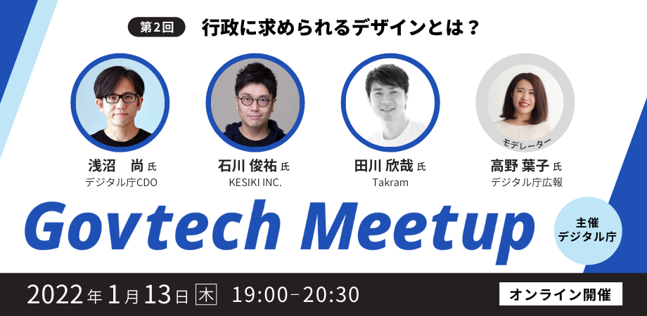 Govtech Meetupの第2回目は、「行政に求められるデザインとは?」をテーマに、2022年1月13日（木）19時からオンラインで開催します。登壇者は4名で、デジタル庁CDOの浅沼尚氏、KESIKI INC.の石川俊祐氏、Takramの田川欣哉氏、デジタル庁広報の高野葉子氏です。