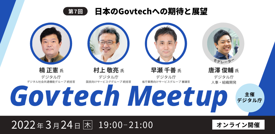 Govtech Meetupの第7回目は、「日本のGovtechへの期待と展望」をテーマに、2022年3月24日（木）19時からオンラインで開催します。登壇者は4名で、デジタル庁デジタル社会共通機能グループ統括官の楠正憲氏、国民向けサービスグループ統括官の村上敬亮氏、省庁業務向けサービスグループ審議官の早瀬千善氏、デジタル庁人事・組織開発担当の唐澤俊輔氏です。