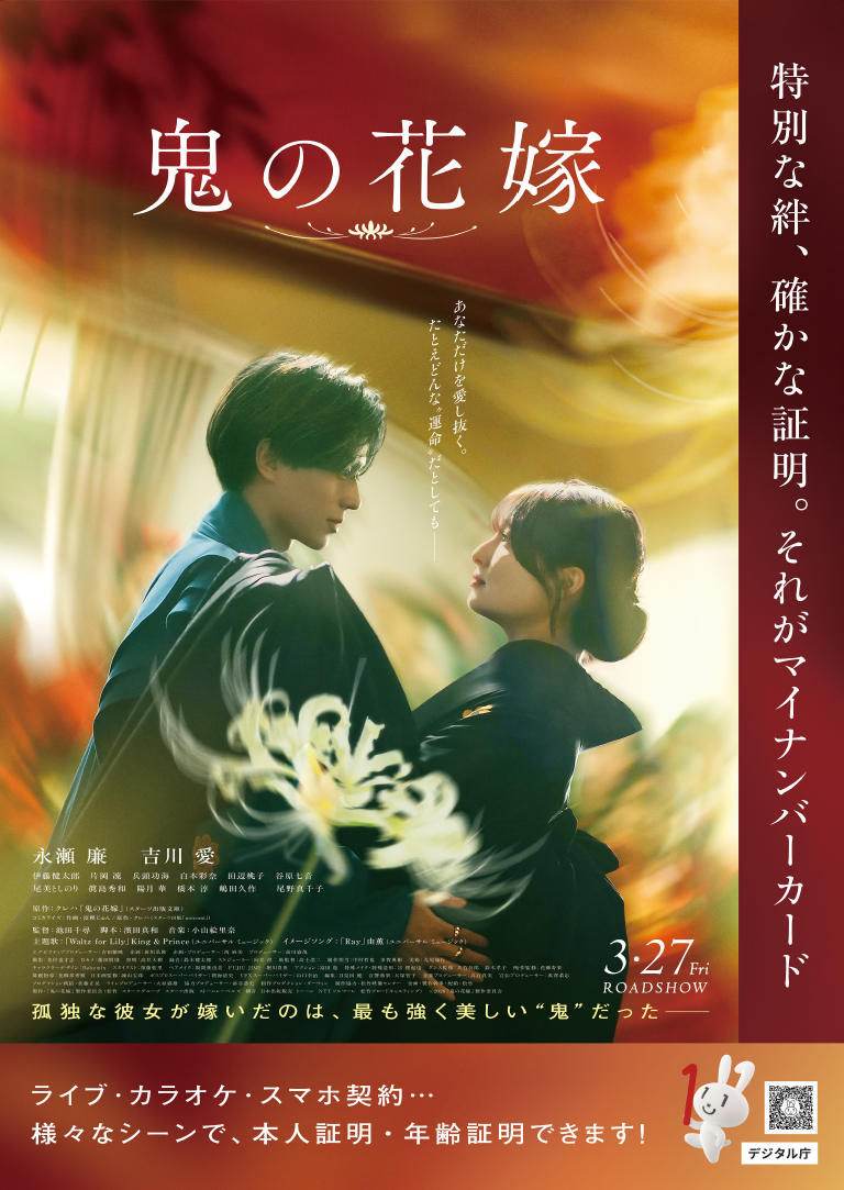 赤と金色の幻想的な背景の中で、青い着物の男性と黒い着物姿の女性が見つめ合っているキービジュアル。
上部に横書きで大きく「鬼の花嫁」。中央に縦書きで小さく「あなただけを愛し抜く。たとえどんな”運命”だとしても――」というキャッチコピー。右側には縦書きで「特別な絆、確かな証明。それがマイナンバーカード」というキャッチコピー。左下は以下の情報が視認可能。
永瀬 廉 吉川 愛
伊藤健太郎 片岡 凜 兵頭功海 白本彩奈 田辺桃子 谷原七音
尾美としのり 眞島秀和 陽月 華 橋本 淳 嶋田久作　　尾野真千子
原作：クレハ「鬼の花嫁」 (スターツ出版文庫)
監督：池田千尋　脚本：濱田真和　音楽：小山絵里奈
主題歌：「Waltz for Lily」King & Prince (ユニバーサル ミュージック)　イメージソング：「Ray」由薫 (ユニバーサル ミュージック)
右下に3・27 Fri ROADSHOW
下部には「孤独な彼女が嫁いだのは、最も強く美しい"鬼"だった――」という紹介文。
最下部には「ライブ・カラオケ・スマホ契約…様々なシーンで、本人証明・年齢証明できます!」という文と、マイナちゃん、「デジタル庁」