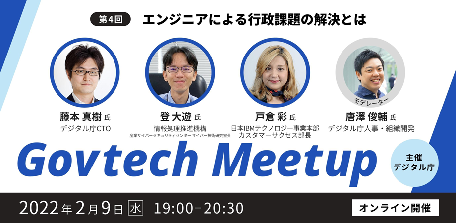 Govtech Meetupの第4回目は、「エンジニアによる行政課題の解決とは」をテーマに、2022年2月9日（水）19時からオンラインで開催します。登壇者は4名で、デジタル庁CTOの藤本真樹氏、情報処理推進機構産業サイバーセキュリティセンター サイバー技術研究室長の登大遊氏、日本IBMテクノロジー事業本部カスタマーサクセス部長の戸倉彩氏、デジタル庁人事・組織開発担当の唐澤俊輔氏です。