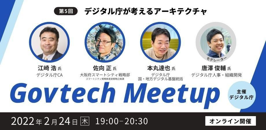 Govtech Meetupの第5回目は、「デジタル庁が考えるアーキテクチャ」をテーマに、2022年2月24日（木）19時からオンラインで開催します。登壇者は4名で、デジタル庁CAの江崎浩氏、大阪府スマートシティ戦略部の佐向正氏、デジタル庁国・地方デジタル基盤統括の本丸達也氏、デジタル庁人事・組織開発担当の唐澤俊輔氏です。