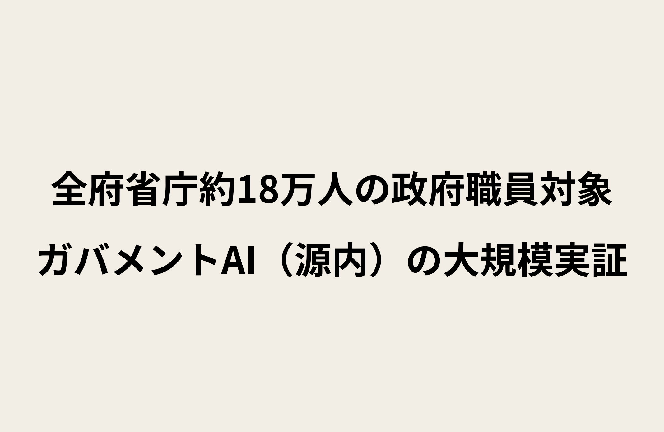 ベージュの背景に黒字で「全府省庁約18万人の政府職員対象 ガバメントAI（源内）の大規模実証」と書かれたテキスト画像
